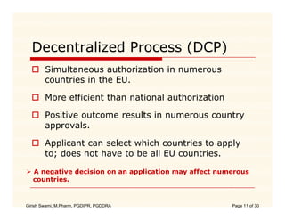 Decentralized Process (DCP)
        Simultaneous authorization in numerous
        countries in the EU.

        More efficient than national authorization

        Positive outcome results in numerous country
        approvals.
        approvals

        Applicant can select which countries to apply
        to;
        to does not ha e to be all EU countries.
                     have             co nt ies

   A negative decision on an application may affect numerous
   countries.
   countries


Girish Swami, M.Pharm, PGDIPR, PGDDRA                  Page 11 of 30
 