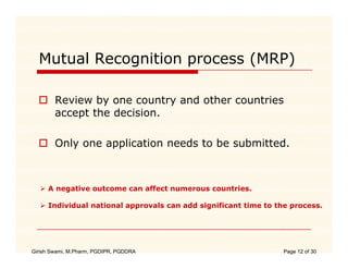 Mutual Recognition process (MRP)

        Review by one country and other countries
        accept the decision.
            p

        Only one application needs to be submitted.



     A negative outcome can affect numerous countries.

     Individual national approvals can add significant time to the process.




Girish Swami, M.Pharm, PGDIPR, PGDDRA                            Page 12 of 30
 