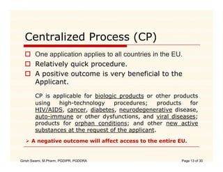 Centralized Process (CP)
        One application applies to all countries in the EU
                                                        EU.
        Relatively quick procedure.
        A positive outcome is very beneficial to the
        Applicant.

        CP is applicable for biologic products or other products
        using   high-technology     procedures;     products for
        HIV/AIDS, cancer, diabetes, neurodegenerative disease,
        auto-immune or other dysfunctions, and viral diseases;
                                 y          ,                  ;
        products for orphan conditions; and other new active
        substances at the request of the applicant.
      A negative outcome will affect access to the entire EU
                                                          EU.


Girish Swami, M.Pharm, PGDIPR, PGDDRA                      Page 13 of 30
 