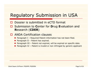 Regulatory Submission in USA
        Dossier is submitted in eCTD format
        Submission to Center for Drug Evaluation and
        Research (CDER)
                  (      )
        ANDA Certification clauses
           Paragraph     I – Required Patent information has not been filed.
           Paragraph
           P       h     II – P
                              Patent h expired.
                                     has     i d
           Paragraph     III – Patent not expired, will be expired on specific date.
           Paragraph     IV – Patent is invalid or non infringed by generic applicant




Girish Swami, M.Pharm, PGDIPR, PGDDRA                                         Page 5 of 30
 