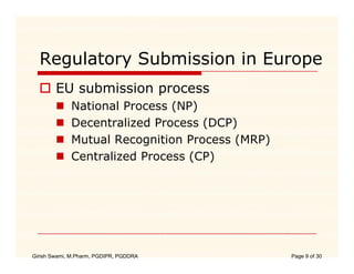 Regulatory Submission in Europe
        EU submission process
             b i i
             National Process (NP)
             Decentralized P
             D     t li d Process (DCP)
             Mutual Recognition Process (MRP)
             Centralized Process (CP)




Girish Swami, M.Pharm, PGDIPR, PGDDRA           Page 9 of 30
 