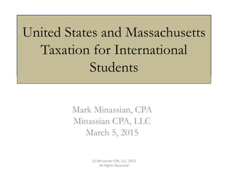 United States and Massachusetts
Taxation for International
Students
Mark Minassian, CPA
Minassian CPA, LLC
March 5, 2015
(c) Minassian CPA, LLC, 2015
All Rights Reserved
 