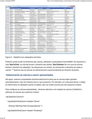 Usando a DataGrid WPF http://www.linhadecodigo.com.br/artigo/2163/usando-a-datagrid-wpf.aspx 
Figura 5 – DataGrid com cabaçalhos de linhas 
Podemos ainda mudar os tamanhos das colunas, alterando a propriedade ColumnWidth. Se colocamos o 
valor SizeToCells, as colunas tomam o tamanho das células. SizeToHeader faz com que as colunas 
tenham o tamanho do cabeçalho. Se colocarmos um número, as colunas tem o tamanho em pixels e, 
usando “*” fazemos que as colunas se redimensionem proporcionalmente ao tamanho da janela. 
Selecionando as colunas a serem apresentadas 
Até agora, usamos a propriedade AutoGenerateColumns para que as colunas sejam geradas 
automaticamente, mas nem sempre isso é o que queremos. Por exemplo, em nossa grid temos o código 
do cliente tanto no cabeçalho quanto na tabela, alem de muitas colunas que não queremos mostrar. 
Para configurar as colunas apresentadas , devemos adicionar uma coleção de colunas à DataGrid e 
adicionar as colunas que queremos mostrar: 
<dg:DataGrid.Columns> 
<dg:DataGridTextColumn Header="Nome" 
Binding="{Binding Path=CompanyName}" /> 
<dg:DataGridTextColumn Header="Endereço" 
10 de 22 10/12/2013 02:13 
 
