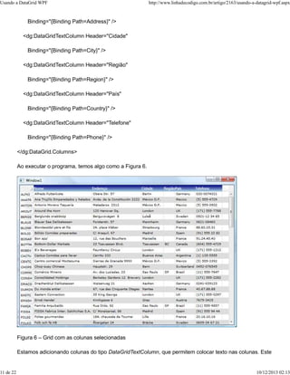 Usando a DataGrid WPF http://www.linhadecodigo.com.br/artigo/2163/usando-a-datagrid-wpf.aspx 
Binding="{Binding Path=Address}" /> 
<dg:DataGridTextColumn Header="Cidade" 
Binding="{Binding Path=City}" /> 
<dg:DataGridTextColumn Header="Região" 
Binding="{Binding Path=Region}" /> 
<dg:DataGridTextColumn Header="País" 
Binding="{Binding Path=Country}" /> 
<dg:DataGridTextColumn Header="Telefone" 
Binding="{Binding Path=Phone}" /> 
</dg:DataGrid.Columns> 
Ao executar o programa, temos algo como a Figura 6. 
Figura 6 – Grid com as colunas selecionadas 
Estamos adicionando colunas do tipo DataGridTextColumn, que permitem colocar texto nas colunas. Este 
11 de 22 10/12/2013 02:13 
 