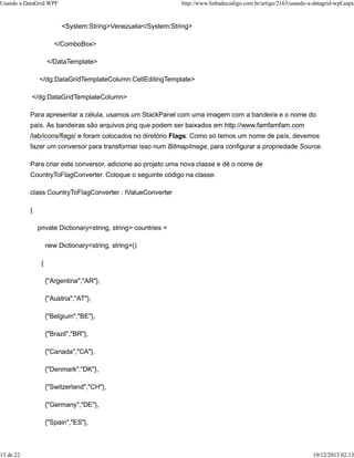 Usando a DataGrid WPF http://www.linhadecodigo.com.br/artigo/2163/usando-a-datagrid-wpf.aspx 
<System:String>Venezuela</System:String> 
</ComboBox> 
</DataTemplate> 
</dg:DataGridTemplateColumn.CellEditingTemplate> 
</dg:DataGridTemplateColumn> 
Para apresentar a célula, usamos um StackPanel com uma imagem com a bandeira e o nome do 
país. As bandeiras são arquivos png que podem ser baixados em http://www.famfamfam.com 
/lab/icons/flags/ e foram colocados no diretório Flags. Como só temos um nome de país, devemos 
fazer um conversor para transformar isso num BitmapImage, para configurar a propriedade Source. 
Para criar este conversor, adicione ao projeto uma nova classe e dê o nome de 
CountryToFlagConverter. Coloque o seguinte código na classe: 
class CountryToFlagConverter : IValueConverter 
{ 
private Dictionary<string, string> countries = 
new Dictionary<string, string>() 
{ 
{"Argentina","AR"}, 
{"Austria","AT"}, 
{"Belgium","BE"}, 
{"Brazil","BR"}, 
{"Canada","CA"}, 
{"Denmark","DK"}, 
{"Switzerland","CH"}, 
{"Germany","DE"}, 
{"Spain","ES"}, 
13 de 22 10/12/2013 02:13 
 