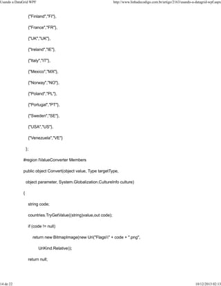 Usando a DataGrid WPF http://www.linhadecodigo.com.br/artigo/2163/usando-a-datagrid-wpf.aspx 
{"Finland","FI"}, 
{"France","FR"}, 
{"UK","UK"}, 
{"Ireland","IE"}, 
{"Italy","IT"}, 
{"Mexico","MX"}, 
{"Norway","NO"}, 
{"Poland","PL"}, 
{"Portugal","PT"}, 
{"Sweden","SE"}, 
{"USA","US"}, 
{"Venezuela","VE"} 
}; 
#region IValueConverter Members 
public object Convert(object value, Type targetType, 
object parameter, System.Globalization.CultureInfo culture) 
{ 
string code; 
countries.TryGetValue((string)value,out code); 
if (code != null) 
return new BitmapImage(new Uri("Flags" + code + ".png", 
UriKind.Relative)); 
return null; 
14 de 22 10/12/2013 02:13 
 