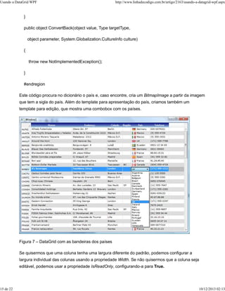 Usando a DataGrid WPF http://www.linhadecodigo.com.br/artigo/2163/usando-a-datagrid-wpf.aspx 
} 
public object ConvertBack(object value, Type targetType, 
object parameter, System.Globalization.CultureInfo culture) 
{ 
throw new NotImplementedException(); 
} 
#endregion 
Este código procura no dicionário o país e, caso encontre, cria um BitmapImage a partir da imagem 
que tem a sigla do país. Além do template para apresentação do país, criamos também um 
template para edição, que mostra uma combobox com os países. 
Figura 7 – DataGrid com as bandeiras dos países 
Se quisermos que uma coluna tenha uma largura diferente do padrão, podemos configurar a 
largura individual das colunas usando a propriedade Width. Se não quisermos que a coluna seja 
editável, podemos usar a propriedade IsReadOnly, configurando-a para True. 
15 de 22 10/12/2013 02:13 
 