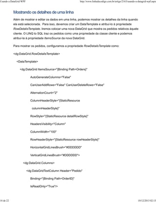 Usando a DataGrid WPF http://www.linhadecodigo.com.br/artigo/2163/usando-a-datagrid-wpf.aspx 
Mostrando os detalhes de uma linha 
Além de mostrar e editar os dados em uma linha, podemos mostrar os detalhes da linha quando 
ela está selecionada. Para isso, devemos criar um DataTemplate e atribuí-lo à propriedade 
RowDetalisTemplate. Iremos colocar uma nova DataGrid que mostra os pedidos relativos àquele 
cliente. O LINQ to SQL traz os pedidos como uma propriedade da classe cliente e podemos 
atribuí-la à propriedade ItemsSource da nova DataGrid. 
Para mostrar os pedidos, configuramos a propriedade RowDetailsTemplate como: 
<dg:DataGrid.RowDetailsTemplate> 
<DataTemplate> 
<dg:DataGrid ItemsSource="{Binding Path=Orders}" 
AutoGenerateColumns="False" 
CanUserAddRows="False" CanUserDeleteRows="False" 
AlternationCount="2" 
ColumnHeaderStyle="{StaticResource 
columnHeaderStyle}" 
RowStyle="{StaticResource detailRowStyle}" 
HeadersVisibility="Column" 
ColumnWidth="100" 
RowHeaderStyle="{StaticResource rowHeaderStyle}" 
HorizontalGridLinesBrush="#DDDDDD" 
VerticalGridLinesBrush="#DDDDDD"> 
<dg:DataGrid.Columns> 
<dg:DataGridTextColumn Header="Pedido" 
Binding="{Binding Path=OrderID}" 
IsReadOnly="True"/> 
16 de 22 10/12/2013 02:13 
 