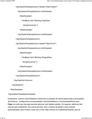 Usando a DataGrid WPF http://www.linhadecodigo.com.br/artigo/2163/usando-a-datagrid-wpf.aspx 
<dg:DataGridTemplateColumn Header="Data Pedido"> 
<dg:DataGridTemplateColumn.CellTemplate> 
<DataTemplate> 
<TextBlock Text="{Binding OrderDate, 
StringFormat=d}" /> 
</DataTemplate> 
</dg:DataGridTemplateColumn.CellTemplate> 
</dg:DataGridTemplateColumn> 
<dg:DataGridTemplateColumn Header="Data Envio"> 
<dg:DataGridTemplateColumn.CellTemplate> 
<DataTemplate> 
<TextBlock Text="{Binding ShippedDate, 
StringFormat=d}" /> 
</DataTemplate> 
</dg:DataGridTemplateColumn.CellTemplate> 
</dg:DataGridTemplateColumn> 
</dg:DataGrid.Columns> 
</dg:DataGrid> 
</DataTemplate> 
</dg:DataGrid.RowDetailsTemplate> 
Inicialmente, criamos nossa DataGrid e atribuímos os pedidos do cliente selecionado à propriedade 
ItemsSource . Configuramos as propriedades CanUserAddRows e CanUserDeleteRows para 
False, de modo que não seja possível adicionar nem deletar pedidos. Em seguida, definimos três 
colunas para a DataGrid: uma coluna de texto, com o número do pedido e duas colunas 
personalizadas, para mostrar a data sem a hora. Não criamos um CellEditingTemplate, pois as 
17 de 22 10/12/2013 02:13 
 