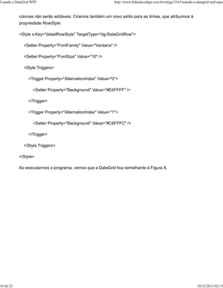Usando a DataGrid WPF http://www.linhadecodigo.com.br/artigo/2163/usando-a-datagrid-wpf.aspx 
colunas não serão editáveis. Criamos também um novo estilo para as linhas, que atribuímos à 
propriedade RowStyle: 
<Style x:Key="detailRowStyle" TargetType="dg:DataGridRow"> 
<Setter Property="FontFamily" Value="Verdana" /> 
<Setter Property="FontSize" Value="10" /> 
<Style.Triggers> 
<Trigger Property="AlternationIndex" Value="0"> 
<Setter Property="Background" Value="#E5FFFF" /> 
</Trigger> 
<Trigger Property="AlternationIndex" Value="1"> 
<Setter Property="Background" Value="#C6FFFC" /> 
</Trigger> 
</Style.Triggers> 
</Style> 
Ao executarmos o programa, vemos que a DataGrid fica semelhante à Figura 8. 
18 de 22 10/12/2013 02:13 
 