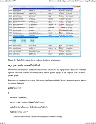 Usando a DataGrid WPF http://www.linhadecodigo.com.br/artigo/2163/usando-a-datagrid-wpf.aspx 
Figura 8 – DataGrid mostrando os pedidos do cliente selecionado 
Agrupando dados na DataGrid 
Outra caracaterística que pode ser acrescentada à DataGrid é o agrupamento de dados podemos 
agrupar os dados criando uma View para os dados, que os agrupa e, em seguida, criar um estilo 
para o grupo. 
Por exemplo, para agruparmos os dados dos clientes por cidade, devemos criar uma nova View no 
construtor da janela: 
public Window1() 
{ 
InitializeComponent(); 
var dc = new NorthwindModelDataContext(); 
dataGrid.ItemsSource = dc.Customers.ToList(); 
ICollectionView view = 
CollectionViewSource.GetDefaultView(dataGrid.ItemsSource); 
19 de 22 10/12/2013 02:13 
 