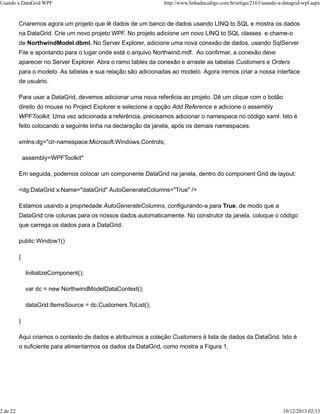 Usando a DataGrid WPF http://www.linhadecodigo.com.br/artigo/2163/usando-a-datagrid-wpf.aspx 
Criaremos agora um projeto que lê dados de um banco de dados usando LINQ to SQL e mostra os dados 
na DataGrid. Crie um novo projeto WPF. No projeto adicione um novo LINQ to SQL classes e chame-o 
de NorthwindModel.dbml. No Server Explorer, adicione uma nova conexão de dados, usando SqlServer 
File e apontando para o lugar onde está o arquivo Northwind.mdf. Ao confirmar, a conexão deve 
aparecer no Server Explorer. Abra o ramo tables da conexão e arraste as tabelas Customers e Orders 
para o modelo. As tabelas e sua relação são adicionadas ao modelo. Agora iremos criar a nossa interface 
de usuário. 
Para usar a DataGrid, devemos adicionar uma nova referêcia ao projeto. Dê um clique com o botão 
direito do mouse no Project Explorer e selecione a opção Add Reference e adicione o assembly 
WPFToolkit. Uma vez adicionada a referência, precisamos adicionar o namespace no código xaml. Isto é 
feito colocando a seguinte linha na declaração da janela, após os demais namespaces: 
xmlns:dg="clr-namespace:Microsoft.Windows.Controls; 
assembly=WPFToolkit" 
Em seguida, podemos colocar um componente DataGrid na janela, dentro do component Grid de layout: 
<dg:DataGrid x:Name="dataGrid" AutoGenerateColumns="True" /> 
Estamos usando a propriedade AutoGenerateColumns, configurando-a para True, de modo que a 
DataGrid crie colunas para os nossos dados automaticamente. No construtor da janela, coloque o código 
que carrega os dados para a DataGrid: 
public Window1() 
{ 
InitializeComponent(); 
var dc = new NorthwindModelDataContext(); 
dataGrid.ItemsSource = dc.Customers.ToList(); 
} 
Aqui criamos o contexto de dados e atribuímos a coleção Customers à lista de dados da DataGrid. Isto é 
o suficiente para alimentarmos os dados da DataGrid, como mostra a Figura 1. 
2 de 22 10/12/2013 02:13 
 