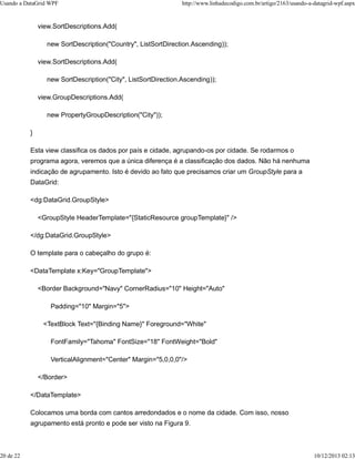 Usando a DataGrid WPF http://www.linhadecodigo.com.br/artigo/2163/usando-a-datagrid-wpf.aspx 
view.SortDescriptions.Add( 
new SortDescription("Country", ListSortDirection.Ascending)); 
view.SortDescriptions.Add( 
new SortDescription("City", ListSortDirection.Ascending)); 
view.GroupDescriptions.Add( 
new PropertyGroupDescription("City")); 
} 
Esta view classifica os dados por país e cidade, agrupando-os por cidade. Se rodarmos o 
programa agora, veremos que a única diferença é a classificação dos dados. Não há nenhuma 
indicação de agrupamento. Isto é devido ao fato que precisamos criar um GroupStyle para a 
DataGrid: 
<dg:DataGrid.GroupStyle> 
<GroupStyle HeaderTemplate="{StaticResource groupTemplate}" /> 
</dg:DataGrid.GroupStyle> 
O template para o cabeçalho do grupo é: 
<DataTemplate x:Key="GroupTemplate"> 
<Border Background="Navy" CornerRadius="10" Height="Auto" 
Padding="10" Margin="5"> 
<TextBlock Text="{Binding Name}" Foreground="White" 
FontFamily="Tahoma" FontSize="18" FontWeight="Bold" 
VerticalAlignment="Center" Margin="5,0,0,0"/> 
</Border> 
</DataTemplate> 
Colocamos uma borda com cantos arredondados e o nome da cidade. Com isso, nosso 
agrupamento está pronto e pode ser visto na Figura 9. 
20 de 22 10/12/2013 02:13 
 