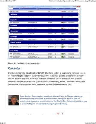 Usando a DataGrid WPF http://www.linhadecodigo.com.br/artigo/2163/usando-a-datagrid-wpf.aspx 
Figura 9 – Datagrid com agrupamentos 
Conclusões 
Como pudemos ver a nova DataGrid do WPF é bastante poderosa e apresenta inúmeras opções 
de personalização. Podemos customizar seu estilo, as colunas que são apresentadas e mesmo 
mostrar detalhes dos itens. Com isso, podemos apresentar nossos dados das mais diversas 
maneiras, sem perder os recursos que o WPF traz: data binding, estilos, templates, entre outros. 
Sem dúvida, é um acréscimo muito importante à paleta de ferramentas do WPF. 
Bruno Sonnino - Desenvolvedor e consultor de sistemas. É autor de 7 livros e mais de uma 
centena de artigos publicados em revistas nacionais e estrangeiras. Às vezes, pode ser 
encontrado dando palestras em eventos como o TechEd e BorCon. Ele desenvolve utilitários para 
a revista PCMagazine americana (http://www.pcmag.com/download). 
148 342 1 7 
21 de 22 10/12/2013 02:13 
 