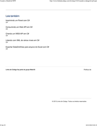 Usando a DataGrid WPF http://www.linhadecodigo.com.br/artigo/2163/usando-a-datagrid-wpf.aspx 
Leia também 
Imprimindo um Panel com C# 
C# 
Consumindo um Web API em C# 
C# 
Criando um WEB API em C# 
C# 
Lidando com XML de vários níveis em C# 
C# 
Exportar DataGridView para arquivo do Excel com C# 
C# 
Linha de Código faz parte do grupo Web-03 Política de privacidade © 2013 Linha de Código. Todos os direitos reservados 
22 de 22 10/12/2013 02:13 
