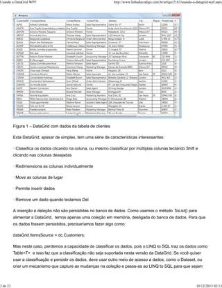 Usando a DataGrid WPF http://www.linhadecodigo.com.br/artigo/2163/usando-a-datagrid-wpf.aspx 
Figura 1 – DataGrid com dados da tabela de clientes 
Esta DataGrid, apesar de simples, tem uma série de características interessantes: 
· Classifica os dados clicando na coluna, ou mesmo classificar por múltiplas colunas teclando Shift e 
clicando nas colunas desejadas 
· Redimensiona as colunas individualmente 
· Move as colunas de lugar 
· Permite inserir dados 
· Remove um dado quando teclamos Del 
A inserção e deleção não são persistidas no banco de dados. Como usamos o método ToList() para 
alimentar a DataGrid, temos apenas uma coleção em memória, desligada do banco de dados. Para que 
os dados fossem persistidos, precisaríamos fazer algo como: 
dataGrid.ItemsSource = dc.Customers; 
Mas neste caso, perdemos a capacidade de classificar os dados, pois o LINQ to SQL traz os dados como 
Table<T> e isso faz que a classificação não seja suportada nesta versão da DataGrid. Se você quiser 
usar a classificação e persistir os dados, deve usar outro meio de acesso a dados, como o Dataset, ou 
criar um mecanismo que capture as mudanças na coleção e passe-as ao LINQ to SQL para que sejam 
3 de 22 10/12/2013 02:13 
 