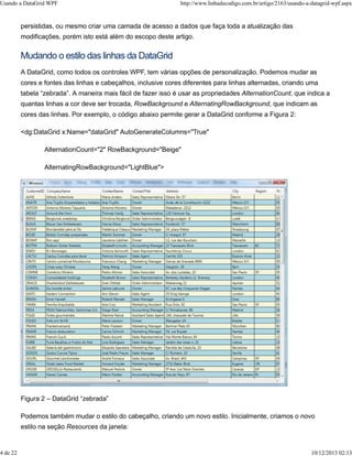 Usando a DataGrid WPF http://www.linhadecodigo.com.br/artigo/2163/usando-a-datagrid-wpf.aspx 
persistidas, ou mesmo criar uma camada de acesso a dados que faça toda a atualização das 
modificações, porém isto está além do escopo deste artigo. 
Mudando o estilo das linhas da DataGrid 
A DataGrid, como todos os controles WPF, tem várias opções de personalização. Podemos mudar as 
cores e fontes das linhas e cabeçalhos, inclusive cores diferentes para linhas alternadas, criando uma 
tabela “zebrada”. A maneira mais fácil de fazer isso é usar as propriedades AlternationCount, que indica a 
quantas linhas a cor deve ser trocada, RowBackground e AlternatingRowBackground, que indicam as 
cores das linhas. Por exemplo, o código abaixo permite gerar a DataGrid conforme a Figura 2: 
<dg:DataGrid x:Name="dataGrid" AutoGenerateColumns="True" 
AlternationCount="2" RowBackground="Beige" 
AlternatingRowBackground="LightBlue"> 
Figura 2 – DataGrid “zebrada” 
Podemos também mudar o estilo do cabeçalho, criando um novo estilo. Inicialmente, criamos o novo 
estilo na seção Resources da janela: 
4 de 22 10/12/2013 02:13 
 