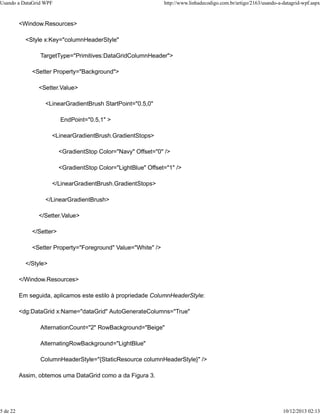 Usando a DataGrid WPF http://www.linhadecodigo.com.br/artigo/2163/usando-a-datagrid-wpf.aspx 
<Window.Resources> 
<Style x:Key="columnHeaderStyle" 
TargetType="Primitives:DataGridColumnHeader"> 
<Setter Property="Background"> 
<Setter.Value> 
<LinearGradientBrush StartPoint="0.5,0" 
EndPoint="0.5,1" > 
<LinearGradientBrush.GradientStops> 
<GradientStop Color="Navy" Offset="0" /> 
<GradientStop Color="LightBlue" Offset="1" /> 
</LinearGradientBrush.GradientStops> 
</LinearGradientBrush> 
</Setter.Value> 
</Setter> 
<Setter Property="Foreground" Value="White" /> 
</Style> 
</Window.Resources> 
Em seguida, aplicamos este estilo à propriedade ColumnHeaderStyle: 
<dg:DataGrid x:Name="dataGrid" AutoGenerateColumns="True" 
AlternationCount="2" RowBackground="Beige" 
AlternatingRowBackground="LightBlue" 
ColumnHeaderStyle="{StaticResource columnHeaderStyle}" /> 
Assim, obtemos uma DataGrid como a da Figura 3. 
5 de 22 10/12/2013 02:13 
 