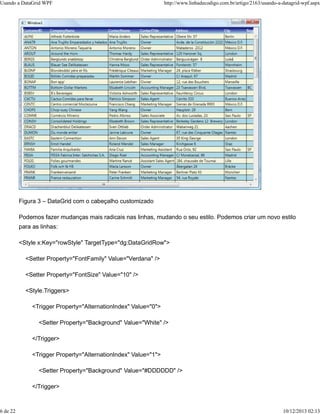 Usando a DataGrid WPF http://www.linhadecodigo.com.br/artigo/2163/usando-a-datagrid-wpf.aspx 
Figura 3 – DataGrid com o cabeçalho customizado 
Podemos fazer mudanças mais radicais nas linhas, mudando o seu estilo. Podemos criar um novo estilo 
para as linhas: 
<Style x:Key="rowStyle" TargetType="dg:DataGridRow"> 
<Setter Property="FontFamily" Value="Verdana" /> 
<Setter Property="FontSize" Value="10" /> 
<Style.Triggers> 
<Trigger Property="AlternationIndex" Value="0"> 
<Setter Property="Background" Value="White" /> 
</Trigger> 
<Trigger Property="AlternationIndex" Value="1"> 
<Setter Property="Background" Value="#DDDDDD" /> 
</Trigger> 
6 de 22 10/12/2013 02:13 
 