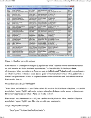Usando a DataGrid WPF http://www.linhadecodigo.com.br/artigo/2163/usando-a-datagrid-wpf.aspx 
Figura 4 – DataGrid com estilo aplicado 
Estas não são as únicas personalizações que podem ser feitas. Podemos eliminar as linhas horizontais 
ou verticais entre as células, mudando a propriedade GridLinesVisiblility. Mudando para None, 
eliminamos as linhas completamente. Podemos usar ainda Horizontal, Vertical ou All, mostrando assim 
as linhas horizontais, verticais ou todas. Se não quiser eliminar completamente as linhas, pode mudar a 
maneira de apresentá-las, usando as propriedades HorizontalGridLinesBrush e VerticalGridLinesBrush. 
Por exemplo, fazendo 
HorizontalGridLinesBrush="#DDDDDD" 
Temos linhas horizontais cinza claro. Podemos também mudar a visibilidade dos cabeçalhos, mudando a 
propriedade HeadersVisibility. All mostra todos os cabeçalhos, Column mostra apenas os das colunas, 
Row mostra apenas os das linhas e None não mostra nenhum. 
Por exemplo, se quisesse mostrar o código de cliente nos cabeçalhos das linhas, deveria configurar a 
propriedade HeadersVisibility para All e criar um estilo para o cabeçalho: 
<Style x:Key="rowHeaderStyle" 
TargetType="Primitives:DataGridRowHeader"> 
8 de 22 10/12/2013 02:13 
 