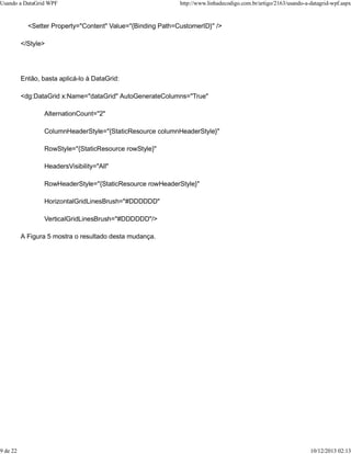 Usando a DataGrid WPF http://www.linhadecodigo.com.br/artigo/2163/usando-a-datagrid-wpf.aspx 
<Setter Property="Content" Value="{Binding Path=CustomerID}" /> 
</Style> 
Então, basta aplicá-lo à DataGrid: 
<dg:DataGrid x:Name="dataGrid" AutoGenerateColumns="True" 
AlternationCount="2" 
ColumnHeaderStyle="{StaticResource columnHeaderStyle}" 
RowStyle="{StaticResource rowStyle}" 
HeadersVisibility="All" 
RowHeaderStyle="{StaticResource rowHeaderStyle}" 
HorizontalGridLinesBrush="#DDDDDD" 
VerticalGridLinesBrush="#DDDDDD"/> 
A Figura 5 mostra o resultado desta mudança. 
9 de 22 10/12/2013 02:13 
 