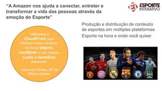 “A Amazon nos ajuda a conectar, entreter e
transformar a vida das pessoas através da
emoção do Esporte”
Produção e distribuição de conteúdo
de esportes em múltiplas plataformas
Esporte na hora e onde você quiser“Utilizamos a
CloudFront para
distribuir nosso conteúdo
de forma segura,
confiável e com relação
custo x benefício
adequada”
- Maurício Portela, VP de
Mídias Digitais
 