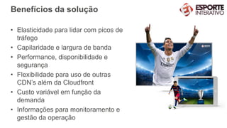 Benefícios da solução
• Elasticidade para lidar com picos de
tráfego
• Capilaridade e largura de banda
• Performance, disponibilidade e
segurança
• Flexibilidade para uso de outras
CDN’s além da Cloudfront
• Custo variável em função da
demanda
• Informações para monitoramento e
gestão da operação
 