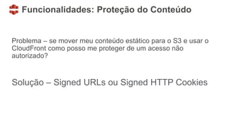 Funcionalidades: Proteção do Conteúdo
Problema – se mover meu conteúdo estático para o S3 e usar o
CloudFront como posso me proteger de um acesso não
autorizado?
Solução – Signed URLs ou Signed HTTP Cookies
 