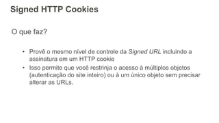 Signed HTTP Cookies
O que faz?
• Provê o mesmo nível de controle da Signed URL incluindo a
assinatura em um HTTP cookie
• Isso permite que você restrinja o acesso à múltiplos objetos
(autenticação do site inteiro) ou à um único objeto sem precisar
alterar as URLs.
 