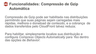 Funcionalidades: Compressão de Gzip
Automática
Compressão de Gzip pode ser habilitada nas distribuições
permitindo que suas páginas sejam carregadas mais
rápidas, melhora o donwload de conteúdo, e a cobrança de
dados transferidos pelo CloudFront talvez reduza;
Para habilitar, simplesmente localize sua distribuição e
configure Compress Objects Automatically para Yes dentro
das opções de Behavior:
 