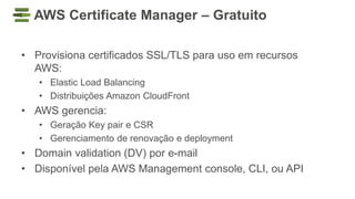 AWS Certificate Manager – Gratuito
• Provisiona certificados SSL/TLS para uso em recursos
AWS:
• Elastic Load Balancing
• Distribuições Amazon CloudFront
• AWS gerencia:
• Geração Key pair e CSR
• Gerenciamento de renovação e deployment
• Domain validation (DV) por e-mail
• Disponível pela AWS Management console, CLI, ou API
 