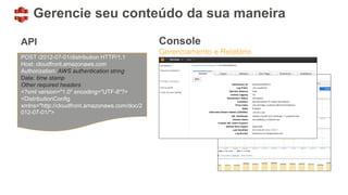 POST /2012-07-01/distribution HTTP/1.1
Host: cloudfront.amazonaws.com
Authorization: AWS authentication string
Date: time stamp
Other required headers
<?xml version="1.0" encoding="UTF-8"?>
<DistributionConfig
xmlns="http://cloudfront.amazonaws.com/doc/2
012-07-01/">
Gerencie seu conteúdo da sua maneira
API Console
Gerenciamento e Relatório
 