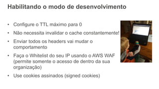 Habilitando o modo de desenvolvimento
• Configure o TTL máximo para 0
• Não necessita invalidar o cache constantemente!
• Enviar todos os headers vai mudar o
comportamento
• Faça o Whitelist do seu IP usando o AWS WAF
(permite somente o acesso de dentro da sua
organização)
• Use cookies assinados (signed cookies)
 