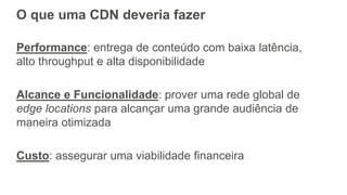 O que uma CDN deveria fazer
Performance: entrega de conteúdo com baixa latência,
alto throughput e alta disponibilidade
Alcance e Funcionalidade: prover uma rede global de
edge locations para alcançar uma grande audiência de
maneira otimizada
Custo: assegurar uma viabilidade financeira
 