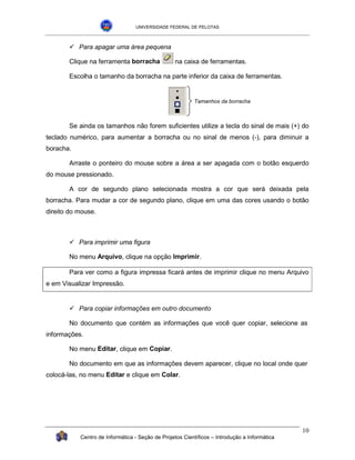 UNIVERSIDADE FEDERAL DE PELOTAS



       !"Para apagar uma área pequena

       Clique na ferramenta borracha              na caixa de ferramentas.

       Escolha o tamanho da borracha na parte inferior da caixa de ferramentas.


                                                         Tamanhos da borracha



       Se ainda os tamanhos não forem suficientes utilize a tecla do sinal de mais (+) do
teclado numérico, para aumentar a borracha ou no sinal de menos (-), para diminuir a
boracha.

       Arraste o ponteiro do mouse sobre a área a ser apagada com o botão esquerdo
do mouse pressionado.

       A cor de segundo plano selecionada mostra a cor que será deixada pela
borracha. Para mudar a cor de segundo plano, clique em uma das cores usando o botão
direito do mouse.



       !"Para imprimir uma figura

       No menu Arquivo, clique na opção Imprimir.

       Para ver como a figura impressa ficará antes de imprimir clique no menu Arquivo
e em Visualizar Impressão.


       !"Para copiar informações em outro documento

       No documento que contém as informações que você quer copiar, selecione as
informações.

       No menu Editar, clique em Copiar.

       No documento em que as informações devem aparecer, clique no local onde quer
colocá-las, no menu Editar e clique em Colar.




                                                                                              10
           Centro de Informática - Seção de Projetos Científicos – Introdução a Informática
 