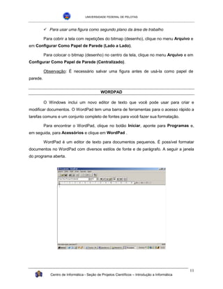 UNIVERSIDADE FEDERAL DE PELOTAS



          !"Para usar uma figura como segundo plano da área de trabalho

          Para cobrir a tela com repetições do bitmap (desenho), clique no menu Arquivo e
em Configurar Como Papel de Parede (Lado a Lado).

          Para colocar o bitmap (desenho) no centro da tela, clique no menu Arquivo e em
Configurar Como Papel de Parede (Centralizado).

          Observação: É necessário salvar uma figura antes de usá-la como papel de
parede.


                                             WORDPAD

          O Windows inclui um novo editor de texto que você pode usar para criar e
modificar documentos. O WordPad tem uma barra de ferramentas para o acesso rápido a
tarefas comuns e um conjunto completo de fontes para você fazer sua formatação.

          Para encontrar o WordPad, clique no botão Iniciar, aponte para Programas e,
em seguida, para Acessórios e clique em WordPad .

          WordPad é um editor de texto para documentos pequenos. É possível formatar
documentos no WordPad com diversos estilos de fonte e de parágrafo. A seguir a janela
do programa aberta.




                                                                                                11
             Centro de Informática - Seção de Projetos Científicos – Introdução a Informática
 