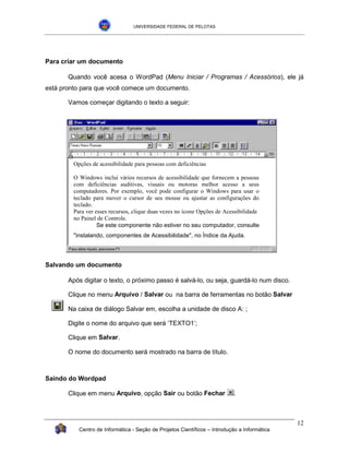 UNIVERSIDADE FEDERAL DE PELOTAS




Para criar um documento

       Quando você acesa o WordPad (Menu Iniciar / Programas / Acessórios), ele já
está pronto para que você comece um documento.

       Vamos começar digitando o texto a seguir:




         Opções de acessibilidade para pessoas com deficiências

         O Windows inclui vários recursos de acessibilidade que fornecem a pessoas
         com deficiências auditivas, visuais ou motoras melhor acesso a seus
         computadores. Por exemplo, você pode configurar o Windows para usar o
         teclado para mover o cursor de seu mouse ou ajustar as configurações do
         teclado.
         Para ver esses recursos, clique duas vezes no ícone Opções de Acessibilidade
         no Painel de Controle.
                   Se este componente não estiver no seu computador, consulte
         "instalando, componentes de Acessibilidade", no Índice da Ajuda.




Salvando um documento

       Após digitar o texto, o próximo passo é salvá-lo, ou seja, guardá-lo num disco.

       Clique no menu Arquivo / Salvar ou na barra de ferramentas no botão Salvar

       Na caixa de diálogo Salvar em, escolha a unidade de disco A: ;

       Digite o nome do arquivo que será ‘TEXTO1’;

       Clique em Salvar.

       O nome do documento será mostrado na barra de título.



Saindo do Wordpad

       Clique em menu Arquivo, opção Sair ou botão Fechar                  .



                                                                                              12
           Centro de Informática - Seção de Projetos Científicos – Introdução a Informática
 