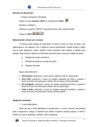 UNIVERSIDADE FEDERAL DE PELOTAS



Abrindo um documento

           * Acesse novamente o Wordpad.

       Clique no menu Arquivo / Abrir ou na ferramenta Abrir

       Escolha a unidade A:

       Selecione o arquivo ‘TEXTO1’ (que já tinha sido salvo anteriormente)

       Clique em Abrir                       .


Selecionando o texto com o mouse

       A maneira mais simples de selecionar um texto é clicar no início da área a ser
selecionada e, em seguida, com o botão do mouse pressionado, arrastar sobre a região
que se quer selecionar, porém, existem outras maneiras mais práticas e rápidas para
seleção. Mas primeiro vejamos os diferentes ponteiros para o mouse na região de textos:

                 Seleção de ícones nas Barras

                 Seleção de palavras ou parte de textos

                 Seleção de textos


       Agora, para selecionar:

       •    Uma palavra: posicione o cursor sobre a palavra e dê um clique duplo.
       •     Uma linha: posicione o cursor na margem esquerda da folha e, quando o
            cursor se tornar uma seta para a direita, dê um clique na linha desejada.
       •     Um parágrafo: posicione o cursor na margem esquerda da folha e, quando o
            cursor se tornar uma seta para a direita, dê um clique duplo.
       •     Todo o texto: posicione o cursor na margem esquerda da folha e, quando o
            cursor se tornar uma seta para a direita, dê três cliques.



Apagando caracteres

       !" tecla BackSpace
         A

       Cada vez que a tecla BackSpace é pressionada, o cursor move-se uma posição
para a esquerda e apaga o caractere que estava ocupando aquela posição. O texto à
direita do cursor é deslocado, também, para a esquerda.

                                                                                                13
             Centro de Informática - Seção de Projetos Científicos – Introdução a Informática
 