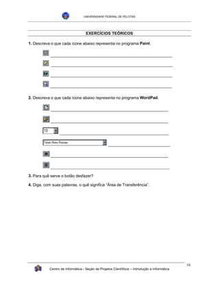 UNIVERSIDADE FEDERAL DE PELOTAS




                                   EXERCÍCIOS TEÓRICOS

1. Descreva o que cada ícone abaixo representa no programa Paint.




2. Descreva o que cada ícone abaixo representa no programa WordPad.

            _____________________________________________________

            _____________________________________________________

                 _________________________________________________

                                                  ____________________________

            _____________________________________________________

            ___________________________________________________________

3. Para quê serve o botão desfazer?

4. Diga, com suas palavras, o quê significa “Área de Transferência”.




                                                                                              16
           Centro de Informática - Seção de Projetos Científicos – Introdução a Informática
 