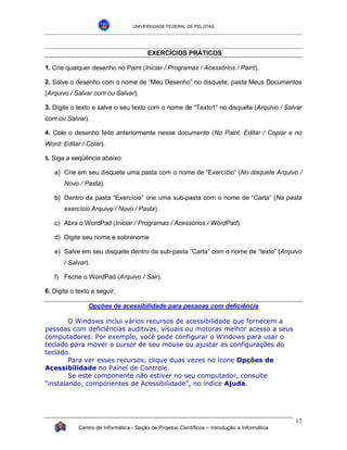 UNIVERSIDADE FEDERAL DE PELOTAS




                                           EXERCÍCIOS PRÁTICOS

1. Crie qualquer desenho no Paint (Iniciar / Programas / Acessórios / Paint).

2. Salve o desenho com o nome de “Meu Desenho” no disquete, pasta Meus Documentos
(Arquivo / Salvar com ou Salvar).

3. Digite o texto e salve o seu texto com o nome de “Texto1” no disquete (Arquivo / Salvar
com ou Salvar).

4. Cole o desenho feito anteriormente nesse documento (No Paint: Editar / Copiar e no
Word: Editar / Colar).

5.   Siga a seqüência abaixo:

      a) Crie em seu disquete uma pasta com o nome de “Exercício” (No disquete Arquivo /
         Novo / Pasta).

      b) Dentro da pasta “Exercício” crie uma sub-pasta com o nome de “Carta” (Na pasta
         exercício Arquivo / Novo / Pasta).

      c) Abra o WordPad (Iniciar / Programas / Acessórios / WordPad).

      d) Digite seu nome e sobrenome

      e) Salve em seu disquete dentro da sub-pasta “Carta” com o nome de “texto” (Arquivo
         / Salvar).

      f) Feche o WordPad (Arquivo / Sair).

6. Digite o texto a seguir.

                  Opções de acessibilidade para pessoas com deficiência

        O Windows inclui vários recursos de acessibilidade que fornecem a
pessoas com deficiências auditivas, visuais ou motoras melhor acesso a seus
computadores. Por exemplo, você pode configurar o Windows para usar o
teclado para mover o cursor de seu mouse ou ajustar as configurações do
teclado.
        Para ver esses recursos, clique duas vezes no ícone Opções de
Acessibilidade no Painel de Controle.
        Se este componente não estiver no seu computador, consulte
“instalando, componentes de Acessibilidade”, no índice Ajuda.




                                                                                                 17
              Centro de Informática - Seção de Projetos Científicos – Introdução a Informática
 
