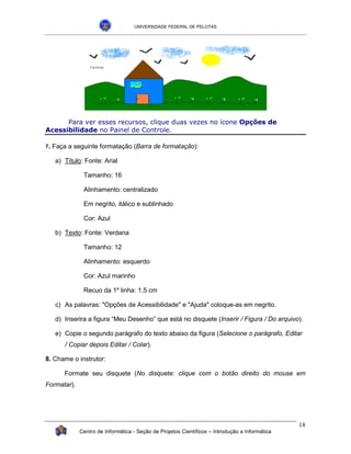 UNIVERSIDADE FEDERAL DE PELOTAS




      Para ver esses recursos, clique duas vezes no ícone Opções de
Acessibilidade no Painel de Controle.

7.   Faça a seguinte formatação (Barra de formatação):

      a) Título: Fonte: Arial

                Tamanho: 16

                Alinhamento: centralizado

                Em negrito, itálico e sublinhado

                Cor: Azul

      b) Texto: Fonte: Verdana

                Tamanho: 12

                Alinhamento: esquerdo

                Cor: Azul marinho

                Recuo da 1º linha: 1,5 cm

      c) As palavras: "Opções de Acessibilidade" e "Ajuda" coloque-as em negrito.

      d) Inserira a figura “Meu Desenho” que está no disquete (Inserir / Figura / Do arquivo).

      e) Copie o segundo parágrafo do texto abaixo da figura (Selecione o parágrafo, Editar
         / Copiar depois Editar / Colar).

8. Chame o instrutor:

         Formate seu disquete (No disquete: clique com o botão direito do mouse em
Formatar).




                                                                                                 18
              Centro de Informática - Seção de Projetos Científicos – Introdução a Informática
 