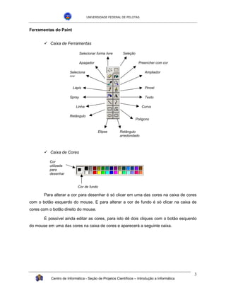 UNIVERSIDADE FEDERAL DE PELOTAS



Ferramentas do Paint


       !"Caixa de Ferramentas

                               Selecionar forma livre    Seleção

                               Apagador                             Preencher com cor

                       Seleciona                                        Ampliador
                       cor


                         Lápis                                          Pincel

                       Spray                                            Texto

                           Linha                                      Curva

                       Retângulo
                                                                   Polígono


                                           Elipse       Retângulo
                                                        arredondado



       !"Caixa de Cores

          Cor
          utilizada
          para
          desenhar


                            Cor de fundo

       Para alterar a cor para desenhar é só clicar em uma das cores na caixa de cores
com o botão esquerdo do mouse. E para alterar a cor de fundo é só clicar na caixa de
cores com o botão direito do mouse.

       É possível ainda editar as cores, para isto dê dois cliques com o botão esquerdo
do mouse em uma das cores na caixa de cores e aparecerá a seguinte caixa.




                                                                                              3
           Centro de Informática - Seção de Projetos Científicos – Introdução a Informática
 