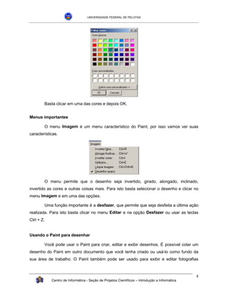 UNIVERSIDADE FEDERAL DE PELOTAS




        Basta clicar em uma das cores e depois OK.


Menus importantes

        O menu Imagem é um menu característico do Paint, por isso vamos ver suas
características.




        O menu permite que o desenho seja invertido, girado, alongado, inclinado,
invertido as cores e outras coisas mais. Para isto basta selecionar o desenho e clicar no
menu Imagem e em uma das opções.

        Uma função importante é a desfazer, que permite que seja desfeita a última ação
realizada. Para isto basta clicar no menu Editar e na opção Desfazer ou usar as teclas
Ctrl + Z.


Usando o Paint para desenhar

        Você pode usar o Paint para criar, editar e exibir desenhos. É possível colar um
desenho do Paint em outro documento que você tenha criado ou usá-lo como fundo da
sua área de trabalho. O Paint também pode ser usado para exibir e editar fotografias



                                                                                               4
            Centro de Informática - Seção de Projetos Científicos – Introdução a Informática
 
