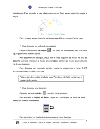 UNIVERSIDADE FEDERAL DE PELOTAS



digitalizadas. Para aprender a usar alguns recursos do Paint vamos desenhar a casa a
seguir.




          Para começar, vamos desenhar as figuras geométricas que compõem a casa.



          !"Para desenhar um retângulo ou quadrado

          Clique na ferramenta retângulo                 na caixa de ferramentas para criar uma
figura geométrica de lados iguais.

          Para desenhar um retângulo, clique com o botão esquerdo do mouse na área de
desenho e arraste (mantendo o mouse pressionado) o ponteiro do mouse diagonalmente
na direção desejada.

          Para desenhar um quadrado perfeito, mantenha pressionada a tecla SHIFT
enquanto arrasta o ponteiro do mouse.


          Faça as paredes, porta e janela da casa. Para fazer o telhado vamos usar o
          recurso da linha reta.



          !"Para desenhar uma linha reta

          Clique na ferramenta linha             na caixa de ferramentas.

          Para escolher a largura da linha, clique em uma largura de linha na parte
inferior da caixa de ferramentas.




          Para escolher a cor, basta clicar em uma cor na caixa de cores.
                                                                                                5
             Centro de Informática - Seção de Projetos Científicos – Introdução a Informática
 