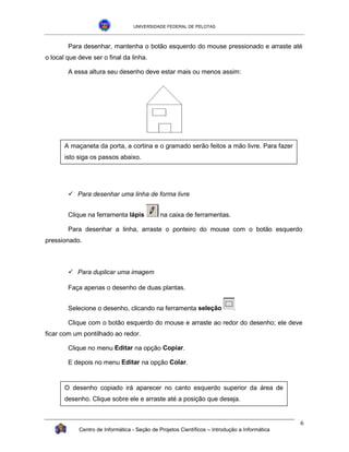 UNIVERSIDADE FEDERAL DE PELOTAS



        Para desenhar, mantenha o botão esquerdo do mouse pressionado e arraste até
o local que deve ser o final da linha.

        A essa altura seu desenho deve estar mais ou menos assim:




       A maçaneta da porta, a cortina e o gramado serão feitos a mão livre. Para fazer
       isto siga os passos abaixo.




        !"Para desenhar uma linha de forma livre


        Clique na ferramenta lápis            na caixa de ferramentas.

        Para desenhar a linha, arraste o ponteiro do mouse com o botão esquerdo
pressionado.



        !"Para duplicar uma imagem

        Faça apenas o desenho de duas plantas.


        Selecione o desenho, clicando na ferramenta seleção

        Clique com o botão esquerdo do mouse e arraste ao redor do desenho; ele deve
ficar com um pontilhado ao redor.

        Clique no menu Editar na opção Copiar.

        E depois no menu Editar na opção Colar.


       O desenho copiado irá aparecer no canto esquerdo superior da área de
       desenho. Clique sobre ele e arraste até a posição que deseja.


                                                                                               6
            Centro de Informática - Seção de Projetos Científicos – Introdução a Informática
 