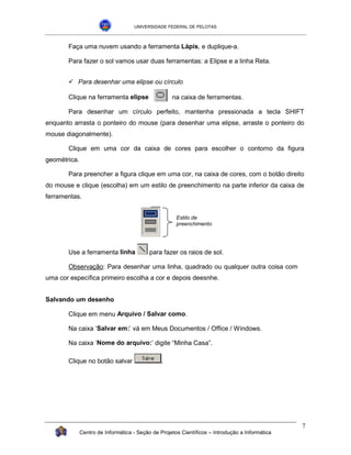 UNIVERSIDADE FEDERAL DE PELOTAS



       Faça uma nuvem usando a ferramenta Lápis, e duplique-a.

       Para fazer o sol vamos usar duas ferramentas: a Elipse e a linha Reta.


       !"Para desenhar uma elipse ou círculo

       Clique na ferramenta elipse                  na caixa de ferramentas.

       Para desenhar um círculo perfeito, mantenha pressionada a tecla SHIFT
enquanto arrasta o ponteiro do mouse (para desenhar uma elipse, arraste o ponteiro do
mouse diagonalmente).

       Clique em uma cor da caixa de cores para escolher o contorno da figura
geométrica.

       Para preencher a figura clique em uma cor, na caixa de cores, com o botão direito
do mouse e clique (escolha) em um estilo de preenchimento na parte inferior da caixa de
ferramentas.


                                                      Estilo de
                                                      preenchimento




       Use a ferramenta linha              para fazer os raios de sol.

       Observação: Para desenhar uma linha, quadrado ou qualquer outra coisa com
uma cor específica primeiro escolha a cor e depois deesnhe.


Salvando um desenho

       Clique em menu Arquivo / Salvar como.

       Na caixa ‘Salvar em:’ vá em Meus Documentos / Office / Windows.

       Na caixa ‘Nome do arquivo:’ digite “Minha Casa”.

       Clique no botão salvar                   .




                                                                                                 7
              Centro de Informática - Seção de Projetos Científicos – Introdução a Informática
 