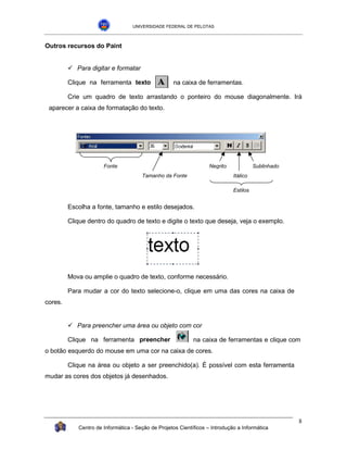 UNIVERSIDADE FEDERAL DE PELOTAS



Outros recursos do Paint


         !"Para digitar e formatar

         Clique na ferramenta texto                na caixa de ferramentas.

         Crie um quadro de texto arrastando o ponteiro do mouse diagonalmente. Irá
 aparecer a caixa de formatação do texto.




                      Fonte                                        Negrito             Sublinhado
                                      Tamanho da Fonte                       Itálico

                                                                             Estilos


         Escolha a fonte, tamanho e estilo desejados.

         Clique dentro do quadro de texto e digite o texto que deseja, veja o exemplo.




         Mova ou amplie o quadro de texto, conforme necessário.

         Para mudar a cor do texto selecione-o, clique em uma das cores na caixa de
cores.


         !"Para preencher uma área ou objeto com cor

         Clique na ferramenta preencher                     na caixa de ferramentas e clique com
o botão esquerdo do mouse em uma cor na caixa de cores.

         Clique na área ou objeto a ser preenchido(a). É possível com esta ferramenta
mudar as cores dos objetos já desenhados.




                                                                                                    8
            Centro de Informática - Seção de Projetos Científicos – Introdução a Informática
 