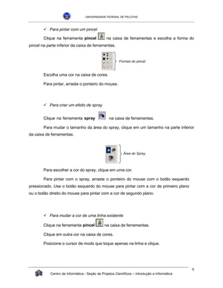 UNIVERSIDADE FEDERAL DE PELOTAS



        !"Para pintar com um pincel

        Clique na ferramenta pincel             na caixa de ferramentas e escolha a forma do
pincel na parte inferior da caixa de ferramentas.


                                                         Formas do pincel



        Escolha uma cor na caixa de cores.

        Para pintar, arraste o ponteiro do mouse.




        !"Para criar um efeito de spray


        Clique na ferramenta spray                na caixa de ferramentas.

        Para mudar o tamanho da área do spray, clique em um tamanho na parte inferior
da caixa de ferramentas.



                                                           Área do Spray



        Para escolher a cor do spray, clique em uma cor.

        Para pintar com o spray, arraste o ponteiro do mouse com o botão esquerdo
pressionado. Use o botão esquerdo do mouse para pintar com a cor de primeiro plano
ou o botão direito do mouse para pintar com a cor de segundo plano.




        !"Para mudar a cor de uma linha existente

        Clique na ferramenta pincel            na caixa de ferramentas.

        Clique em outra cor na caixa de cores.

        Posicione o cursor de modo que toque apenas na linha e clique.




                                                                                               9
            Centro de Informática - Seção de Projetos Científicos – Introdução a Informática
 
