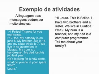 A linguagem e as
mensagens podem ser
muito simples.
“Hi Felipe! Thanks for you
manssage.
I’12, too. My birthday is on
june 6. My brother Luis is 14,
and my sister Alicia is 7. We
live in na apartment in
Malaga. My num is a
haridresser. My dad lost his
job last year.
He’s looking for a new aone.
what do you do in your spare
time?
Laura.”

“Hi Laura. This is Felipe. I
have two brothers and a
sister. We live in Curitiba.
I’m12. My num is a
teacher, and my dad is a
computer programmer.
Tell me about your
family”!

 