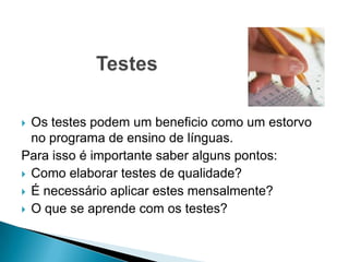 Os testes podem um beneficio como um estorvo
no programa de ensino de línguas.
Para isso é importante saber alguns pontos:
 Como elaborar testes de qualidade?
 É necessário aplicar estes mensalmente?
 O que se aprende com os testes?


 